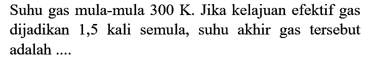 Suhu gas mula-mula  300 K . Jika kelajuan efektif gas dijadikan 1,5 kali semula, suhu akhir gas tersebut adalah ....