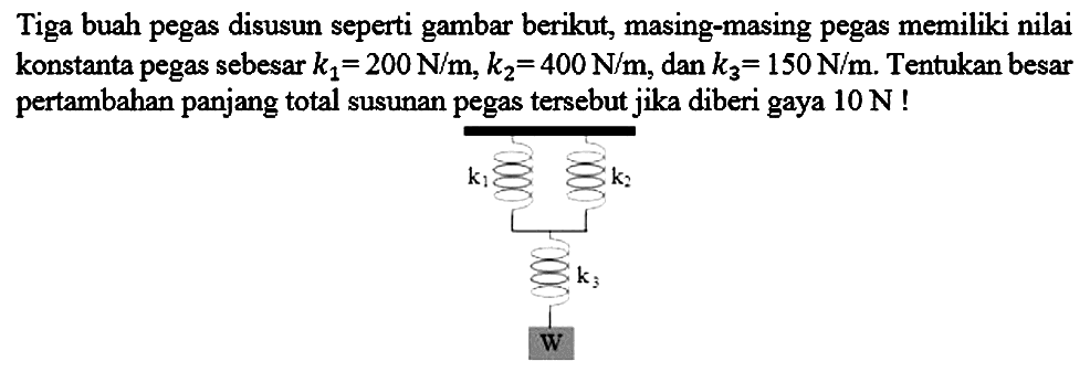 Tiga buah pegas disusun seperti gambar berikut, masing-masing pegas memiliki nilai konstanta pegas sebesar  k_(1)=200 N / m, k_(2)=400 N / m , dan  k_(3)=150 N / m . Tentukan besar pertambahan panjang total susunan pegas tersebut jika diberi gaya  10 N  ! 
k1 k2 
k3 
W 