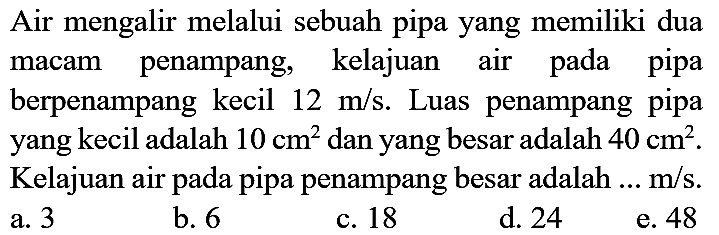 Air mengalir melalui sebuah pipa yang memiliki dua macam penampang, kelajuan air pada pipa berpenampang kecil 12 m/s. Luas penampang pipa yang kecil adalah 10 cm^2 dan yang besar adalah 40 cm^2. Kelajuan air pada pipa penampang besar adalah ... m/s.