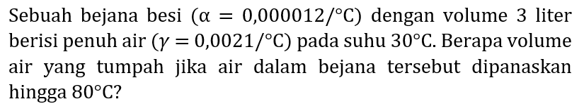 Sebuah bejana besi  (a=0,000012 /{ ) C)  dengan volume 3 liter berisi penuh air  (gamma=0,0021 /{ ) C)  pada suhu  30 C . Berapa volume air yang tumpah jika air dalam bejana tersebut dipanaskan hingga  80 C  ?