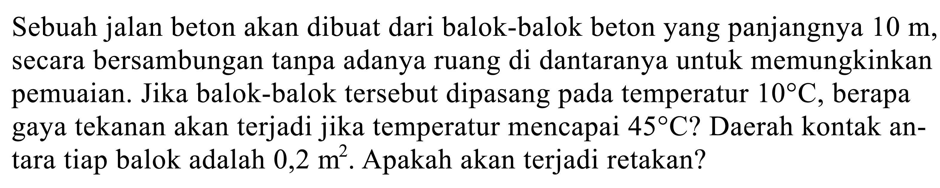 Sebuah jalan beton akan dibuat dari balok-balok beton yang panjangnya  10 m , secara bersambungan tanpa adanya ruang di dantaranya untuk memungkinkan pemuaian. Jika balok-balok tersebut dipasang pada temperatur  10 C , berapa gaya tekanan akan terjadi jika temperatur mencapai  45 C  ? Daerah kontak antara tiap balok adalah  0,2 m^2 . Apakah akan terjadi retakan?