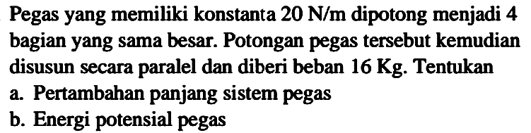 Pegas yang memiliki konstanta  20 ~N / m  dipotong menjadi 4 bagian yang sama besar. Potongan pegas tersebut kemudian disusun secara paralel dan diberi beban  16 Kg . Tentukan
a. Pertambahan panjang sistem pegas
b. Energi potensial pegas