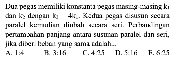 Dua pegas memiliki konstanta pegas masing-masing  k_(1)  dan  k_(2)  dengan  k_(2)=4 k_(1) . Kedua pegas disusun secara paralel kemudian diubah secara seri. Perbandingan pertambahan panjang antara susunan paralel dan seri, jika diberi beban yang sama adalah...