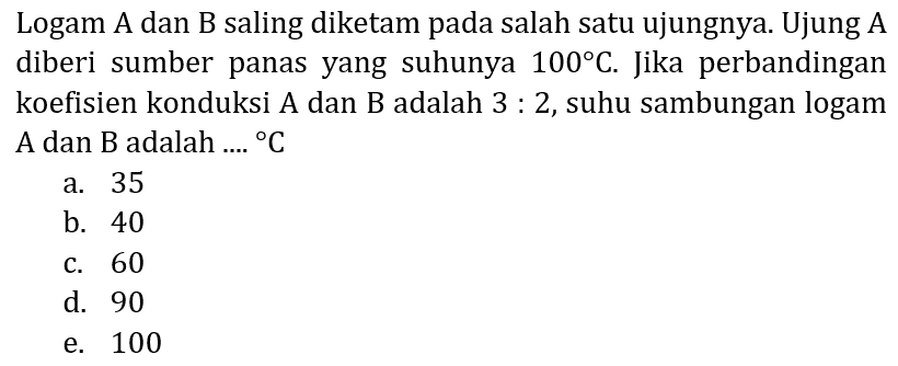 Logam A dan B saling diketam pada salah satu ujungnya. Ujung A diberi sumber panas yang suhunya  100 C . Jika perbandingan koefisien konduksi A dan B adalah  3: 2 , suhu sambungan logam A dan  B  adalah ....  { ) C 
