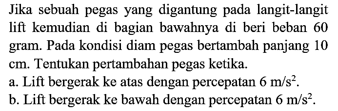 Jika sebuah pegas yang digantung pada langit-langit lift kemudian di bagian bawahnya di beri beban 60 gram. Pada kondisi diam pegas bertambah panjang 10 cm. Tentukan pertambahan pegas ketika.
a. Lift bergerak ke atas dengan percepatan 6 m/s^2.
b. Lift bergerak ke bawah dengan percepatan 6 m/s^2.