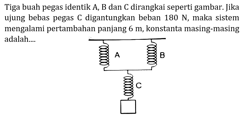 Tiga buah pegas identik A, B dan C dirangkai seperti gambar. Jika ujung bebas pegas  C  digantungkan beban  180 N , maka sistem mengalami pertambahan panjang  6 m , konstanta masing-masing adalah.... 
A B 
C 