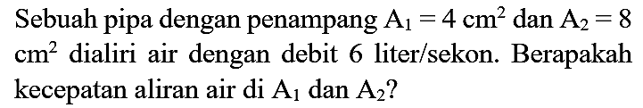 Sebuah pipa dengan penampang A1=4 cm^2 dan A2=8 cm^2 dialiri air dengan debit 6 liter/sekon. Berapakah kecepatan aliran air di A1 dan A2?