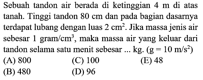 Sebuah tandon air berada di ketinggian  4 m  di atas tanah. Tinggi tandon  80 cm  dan pada bagian dasarnya terdapat lubang dengan luas  2 cm^(2) . Jika massa jenis air sebesar 1 gram  / cm^(3) , maka massa air yang keluar dari tandon selama satu menit sebesar ... kg.  (g=10 m / s^(2))