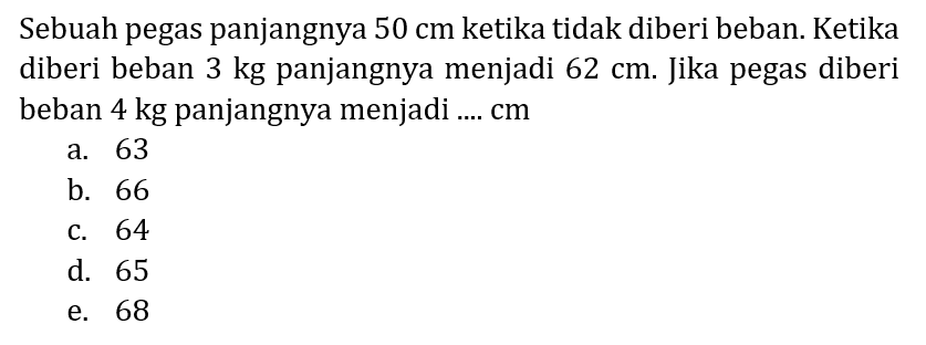 Sebuah pegas panjangnya  50 cm  ketika tidak diberi beban. Ketika diberi beban 3 kg panjangnya menjadi  62 cm . Jika pegas diberi beban 4 kg panjangnya menjadi ....  cm 
a. 63
b. 66
c. 64
d. 65
e. 68