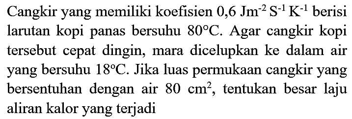 Cangkir yang memiliki koefisien  0,6 Jm^(-2) ~S^(-1) K^(-1)  berisi larutan kopi panas bersuhu  80 C . Agar cangkir kopi tersebut cepat dingin, mara dicelupkan ke dalam air yang bersuhu  18 C . Jika luas permukaan cangkir yang bersentuhan dengan air  80 cm^(2) , tentukan besar laju aliran kalor yang terjadi