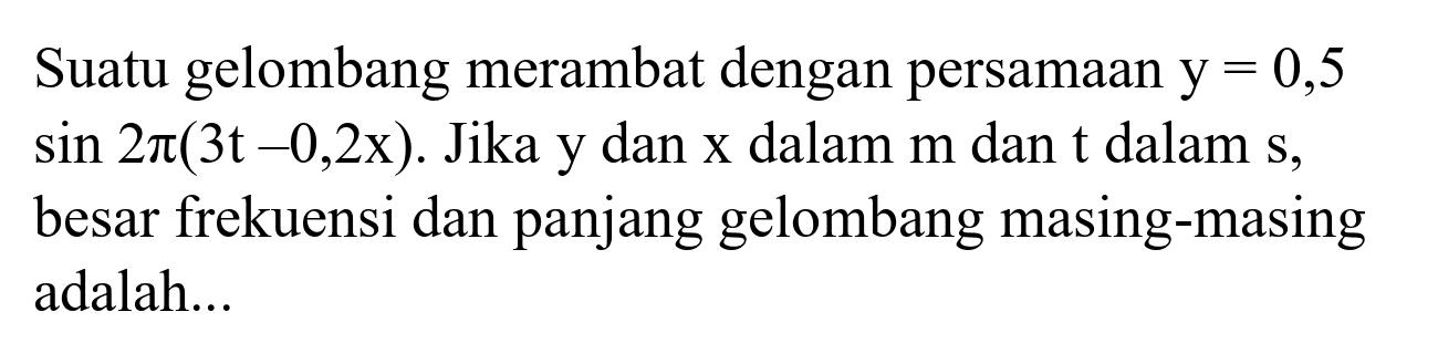 Suatu gelombang merambat dengan persamaan  y=0,5   sin 2 pi(3 t-0,2 x) . Jika  y  dan  x  dalam  m  dan  t  dalam  s , besar frekuensi dan panjang gelombang masing-masing adalah...