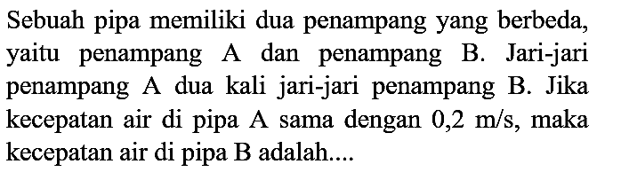 Sebuah pipa memiliki dua penampang yang berbeda, yaitu penampang A dan penampang B. Jari-jari penampang A dua kali jari-jari penampang B. Jika kecepatan air di pipa A sama dengan  0,2 m / s , maka kecepatan air di pipa B adalah....