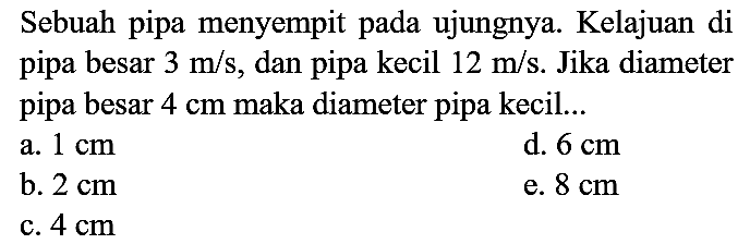 Sebuah pipa menyempit pada ujungnya. Kelajuan di pipa besar  3 m / s , dan pipa kecil  12 m / s . Jika diameter pipa besar  4 cm  maka diameter pipa kecil...