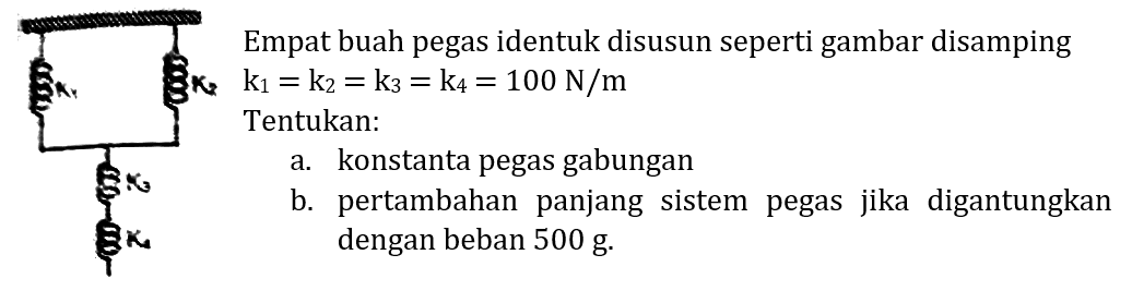 Empat buah pegas identuk disusun seperti gambar disamping  3 k_(2) k_(1)=k_(2)=k_(3)=k_(4)=100 N / m 
Tentukan:
a. konstanta pegas gabungan
b. pertambahan panjang sistem pegas jika digantungkan dengan beban  500 g .