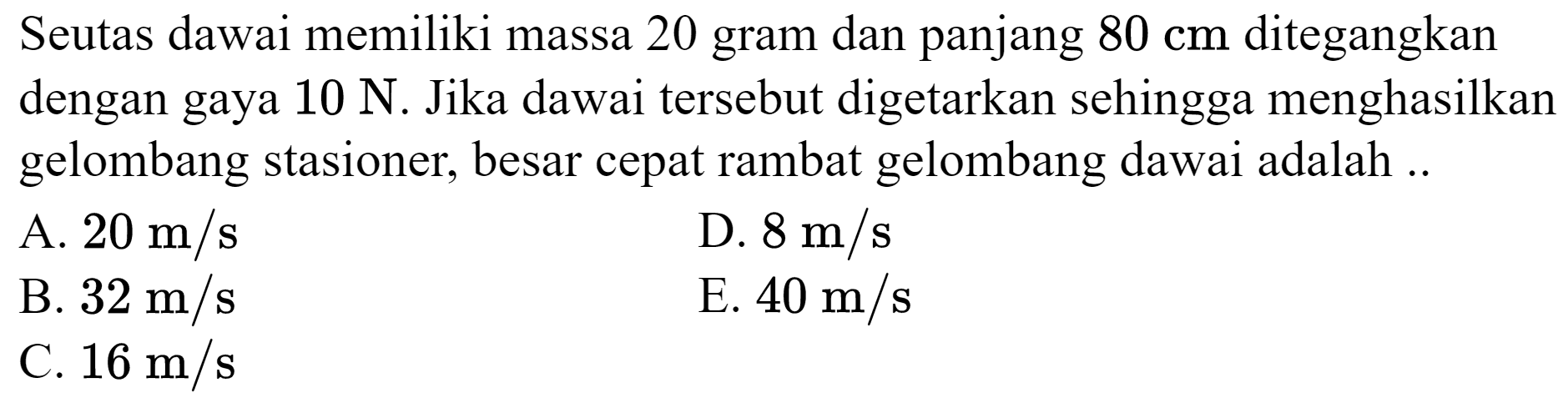 Seutas dawai memiliki massa 20 gram dan panjang  80 cm  ditegangkan dengan gaya  10 ~N . Jika dawai tersebut digetarkan sehingga menghasilkan gelombang stasioner, besar cepat rambat gelombang dawai adalah ..
A.  20 m / s 
D.  8 m / s 
B.  32 m / s 
E.  40 m / s 
C.  16 m / s 