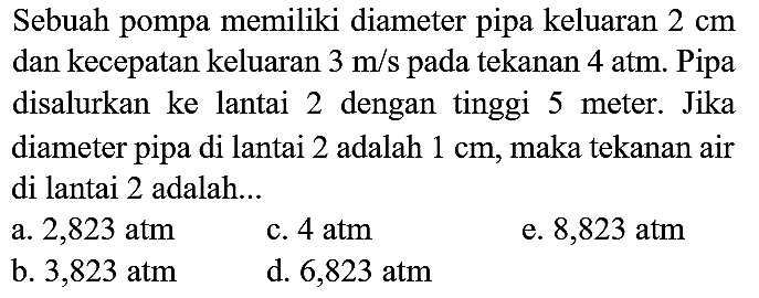 Sebuah pompa memiliki diameter pipa keluaran  2 cm  dan kecepatan keluaran  3 m / s  pada tekanan  4 ~atm . Pipa disalurkan ke lantai 2 dengan tinggi 5 meter. Jika diameter pipa di lantai 2 adalah  1 cm , maka tekanan air di lantai 2 adalah...