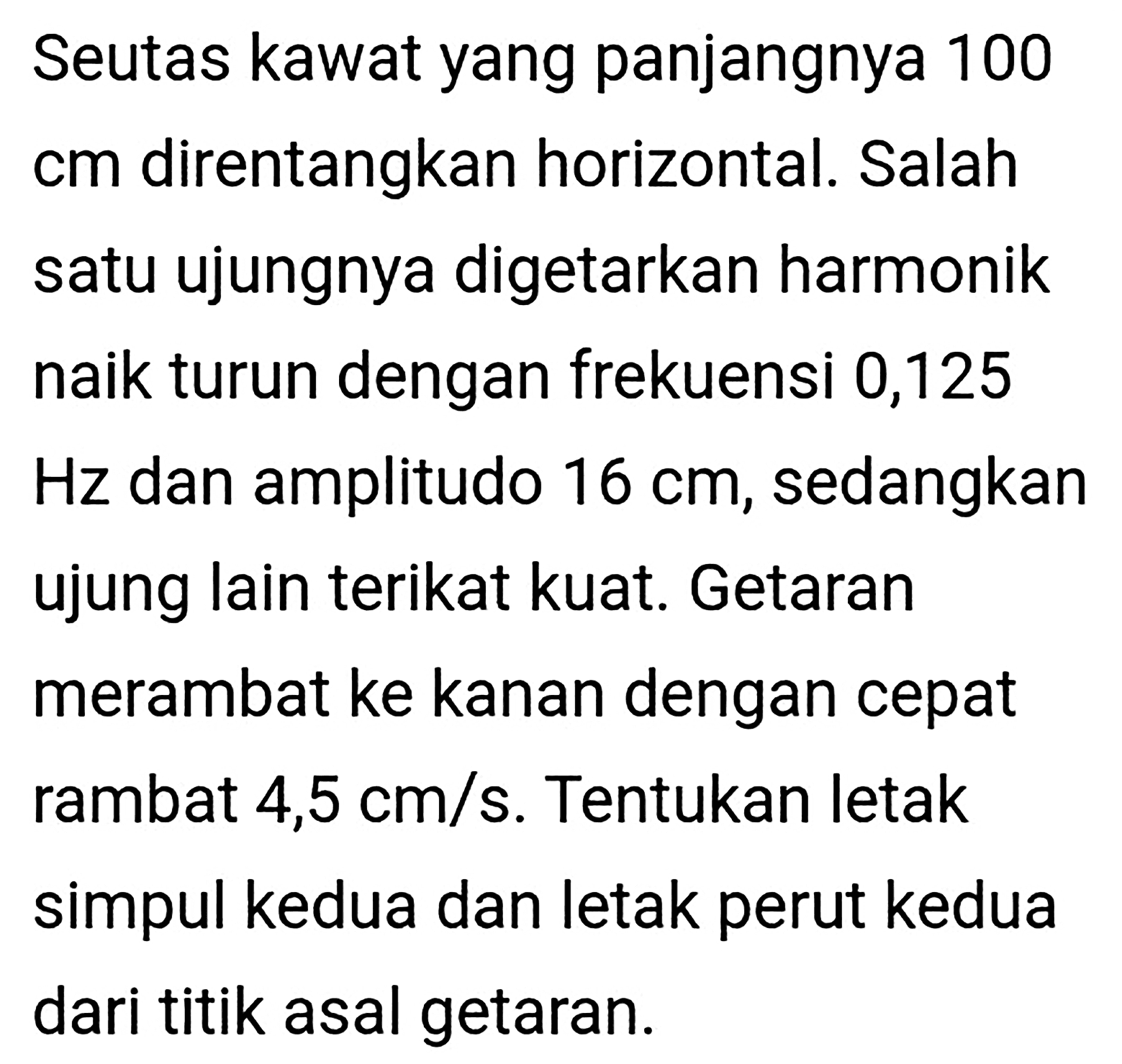 Seutas kawat yang panjangnya 100 cm direntangkan horizontal. Salah satu ujungnya digetarkan harmonik naik turun dengan frekuensi 0,125  Hz  dan amplitudo  16 cm , sedangkan ujung lain terikat kuat. Getaran merambat ke kanan dengan cepat rambat  4,5 cm / s . Tentukan letak simpul kedua dan letak perut kedua dari titik asal getaran.