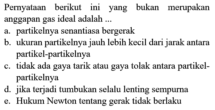 Pernyataan berikut ini yang bukan merupakan anggapan gas ideal adalah ...
a. partikelnya senantiasa bergerak
b. ukuran partikelnya jauh lebih kecil dari jarak antara partikel-partikelnya
c. tidak ada gaya tarik atau gaya tolak antara partikelpartikelnya
d. jika terjadi tumbukan selalu lenting sempurna
e. Hukum Newton tentang gerak tidak berlaku