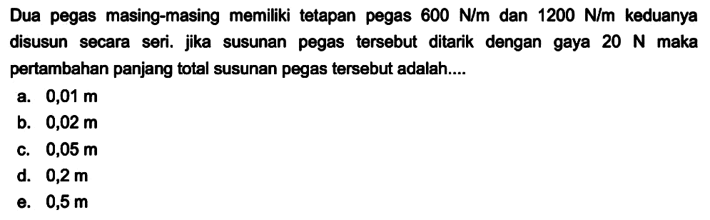 Dua pegas masing-masing memiliki tetapan pegas  600 N / m  dan  1200 N / m  keduanya disusun secara seri. jika susunan pegas tersebut ditarik dengan gaya  20 N  maka pertambahan panjang total susunan pegas tersebut adalah....