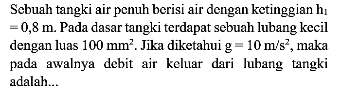 Sebuah tangki air penuh berisi air dengan ketinggian  h_(1)   =0,8 m . Pada dasar tangki terdapat sebuah lubang kecil dengan luas  100 mm^(2) . Jika diketahui  g=10 m / s^(2) , maka pada awalnya debit air keluar dari lubang tangki adalah...