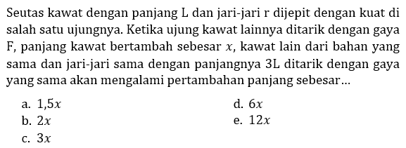 Seutas kawat dengan panjang L dan jari-jari r dijepit dengan kuat di salah satu ujungnya. Ketika ujung kawat lainnya ditarik dengan gaya F, panjang kawat bertambah sebesar  x , kawat lain dari bahan yang sama dan jari-jari sama dengan panjangnya 3L ditarik dengan gaya yang sama akan mengalami pertambahan panjang sebesar... 