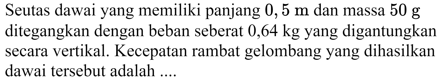 Seutas dawai yang memiliki panjang  0,5 m  dan massa  50 ~g  ditegangkan dengan beban seberat  0,64 kg  yang digantungkan secara vertikal. Kecepatan rambat gelombang yang dihasilkan dawai tersebut adalah ....