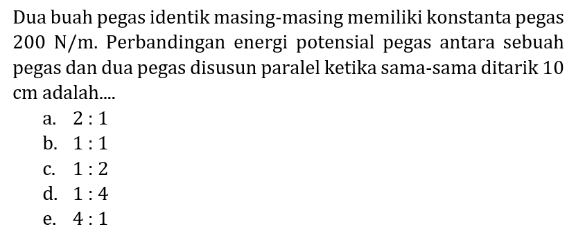 Dua buah pegas identik masing-masing memiliki konstanta pegas  200 ~N / m . Perbandingan energi potensial pegas antara sebuah pegas dan dua pegas disusun paralel ketika sama-sama ditarik 10 cm adalah....
a.  2: 1 
b.  1: 1 
c.  1: 2 
d.  1: 4 
e.  4: 1 