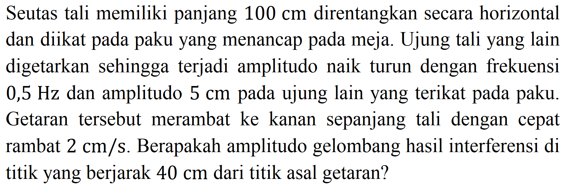 Seutas tali memiliki panjang  100 cm  direntangkan secara horizontal dan diikat pada paku yang menancap pada meja. Ujung tali yang lain digetarkan sehingga terjadi amplitudo naik turun dengan frekuensi  0,5 Hz  dan amplitudo  5 cm  pada ujung lain yang terikat pada paku. Getaran tersebut merambat ke kanan sepanjang tali dengan cepat rambat  2 cm / s . Berapakah amplitudo gelombang hasil interferensi di titik yang berjarak  40 cm  dari titik asal getaran?