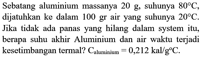 Sebatang aluminium massanya  20 g , suhunya  80 C , dijatuhkan ke dalam 100 gr air yang suhunya  20 C . Jika tidak ada panas yang hilang dalam system itu, berapa suhu akhir Aluminium dan air waktu terjadi kesetimbangan termal?  C_( {aluminium ))=0,212 kal / g C .