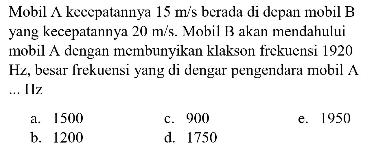 Mobil A kecepatannya  15 m / s  berada di depan mobil B yang kecepatannya  20 m / s . Mobil B akan mendahului mobil A dengan membunyikan klakson frekuensi 1920  Hz , besar frekuensi yang di dengar pengendara mobil A ...  Hz 
a. 1500
c. 900
e. 1950
b. 1200
d. 1750