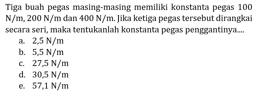 Tiga buah pegas masing-masing memiliki konstanta pegas 100  N / m, 200 N / m  dan  400 N / m . Jika ketiga pegas tersebut dirangkai secara seri, maka tentukanlah konstanta pegas penggantinya....