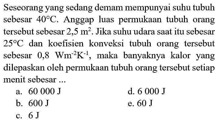 Seseorang yang sedang demam mempunyai suhu tubuh sebesar  40 C . Anggap luas permukaan tubuh orang tersebut sebesar  2,5 m^(2) . Jika suhu udara saat itu sebesar  25 C  dan koefisien konveksi tubuh orang tersebut sebesar 0,8  Wm^(-2) K^(-1) , maka banyaknya kalor yang dilepaskan oleh permukaan tubuh orang tersebut setiap menit sebesar ...