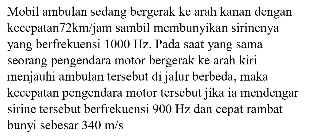 Mobil ambulan sedang bergerak ke arah kanan dengan kecepatan  72 km / jam  sambil membunyikan sirinenya yang berfrekuensi  1000 Hz . Pada saat yang sama seorang pengendara motor bergerak ke arah kiri menjauhi ambulan tersebut di jalur berbeda, maka kecepatan pengendara motor tersebut jika ia mendengar sirine tersebut berfrekuensi  900 Hz  dan cepat rambat bunyi sebesar  340 m / s