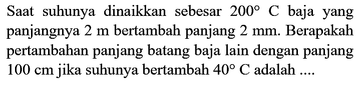 Saat suhunya dinaikkan sebesar  200 C  baja yang panjangnya  2 m  bertambah panjang  2 mm . Berapakah pertambahan panjang batang baja lain dengan panjang  100 cm  jika suhunya bertambah  40 C  adalah ....