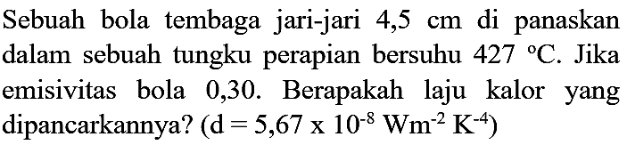 Sebuah bola tembaga jari-jari  4,5 cm  di panaskan dalam sebuah tungku perapian bersuhu  427 C . Jika emisivitas bola 0,30. Berapakah laju kalor yang dipancarkannya?  (d=5,67 x 10^(-8) Wm^(-2) K^(-4))