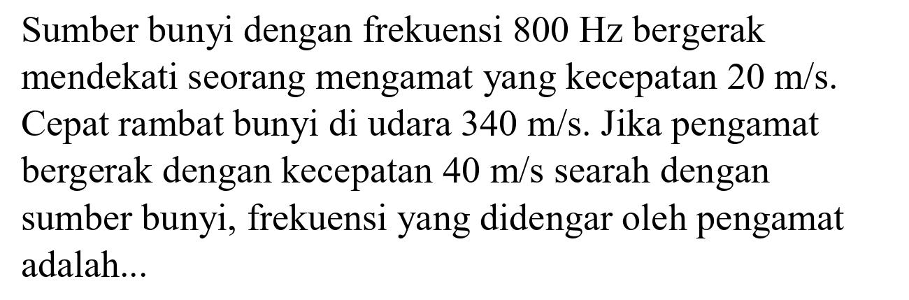 Sumber bunyi dengan frekuensi  800 Hz  bergerak mendekati seorang mengamat yang kecepatan  20 m / s . Cepat rambat bunyi di udara  340 m / s . Jika pengamat bergerak dengan kecepatan  40 m / s  searah dengan sumber bunyi, frekuensi yang didengar oleh pengamat adalah...