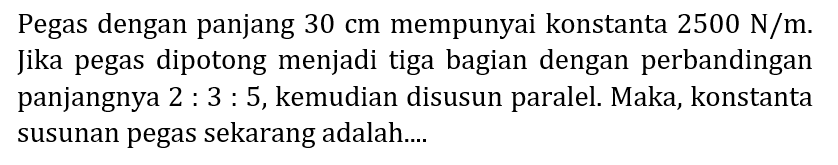 Pegas dengan panjang  30 cm  mempunyai konstanta  2500 N / m . Jika pegas dipotong menjadi tiga bagian dengan perbandingan panjangnya  2: 3: 5 , kemudian disusun paralel. Maka, konstanta susunan pegas sekarang adalah....