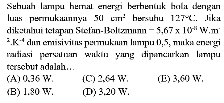 Sebuah lampu hemat energi berbentuk bola dengan luas permukaannya  50 cm^(2)  bersuhu  127 C . Jika diketahui tetapan Stefan-Boltzmann  =5,67 x 10^(-8) W . m^(-)   { )^(2) . K^(-4)  dan emisivitas permukaan lampu 0,5 , maka energi radiasi persatuan waktu yang dipancarkan lampu tersebut adalah...