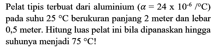 Pelat tipis terbuat dari aluminium  (a=24 x 10^(-6) /{ ) C)  pada suhu  25 C  berukuran panjang 2 meter dan lebar 0,5 meter. Hitung luas pelat ini bila dipanaskan hingga suhunya menjadi  75 C  !