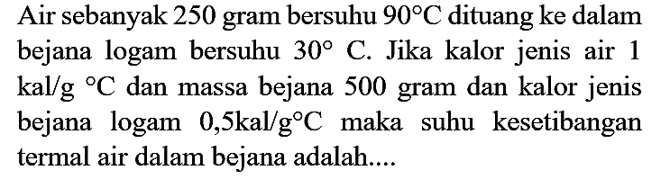 Air sebanyak 250 gram bersuhu  90 C  dituang ke dalam bejana logam bersuhu  30  C. Jika kalor jenis air 1  kal / g{ ) C  dan massa bejana 500 gram dan kalor jenis bejana logam  0,5 kal / g C  maka suhu kesetibangan termal air dalam bejana adalah....