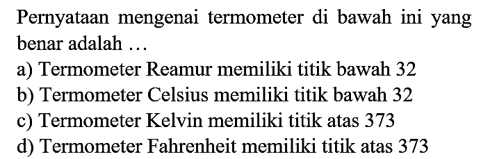 Pernyataan mengenai termometer di bawah ini yang benar adalah ...
a) Termometer Reamur memiliki titik bawah 32
b) Termometer Celsius memiliki titik bawah 32
c) Termometer Kelvin memiliki titik atas 373
d) Termometer Fahrenheit memiliki titik atas 373