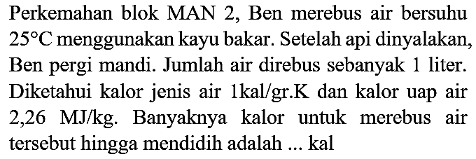 Perkemahan blok MAN 2, Ben merebus air bersuhu  25 C  menggunakan kayu bakar. Setelah api dinyalakan, Ben pergi mandi. Jumlah air direbus sebanyak 1 liter. Diketahui kalor jenis air  1 kal / gr . K  dan kalor uap air 2,26 MJ/kg. Banyaknya kalor untuk merebus air tersebut hingga mendidih adalah ... kal