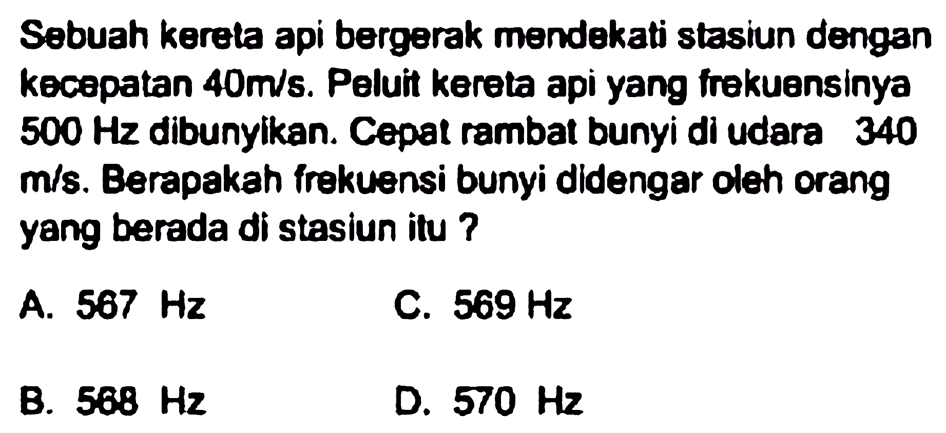 Sebuah kereta api bergerak mendekati stasiun dengan kecepatan  40 m / s . Peluit kereta api yang frekuensinya  500 Hz  dibunyikan. Cepat rambat bunyi di udara 340  m / s . Berapakah frekuensi bunyi didengar oleh orang yang berada di stasiun itu ?
A.  567 Hz 
C.  569 Hz 
B.  568 Hz 
D.  570 Hz 