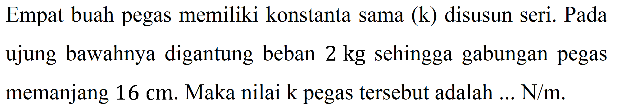 Empat buah pegas memiliki konstanta sama  (k)  disusun seri. Pada ujung bawahnya digantung beban  2 kg  sehingga gabungan pegas memanjang  16 cm . Maka nilai k pegas tersebut adalah ...  N / m .