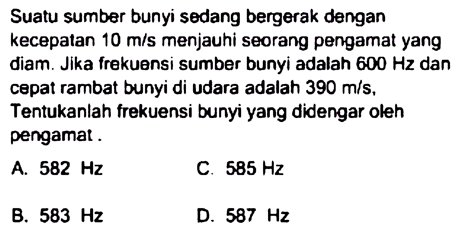 Suatu sumber bunyi sedang bergerak dengan kecepatan  10 m / s  menjauhi seorang pengamat yang diam. Jika frekuensi sumber bunyi adalah  600 Hz  dan cepat rambat bunyi di udara adalah  390 m / s , Tentukanlah frekuensi bunyi yang didengar oleh pengamat.
A.  582 Hz 
C.  585 Hz 
B.  583 Hz 
D.  587 Hz 