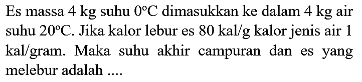 Es massa  4 kg  suhu  0 C  dimasukkan ke dalam  4 kg  air suhu  20 C . Jika kalor lebur es  80 kal / g  kalor jenis air 1  kal  gram. Maka suhu akhir campuran dan es yang melebur adalah ....