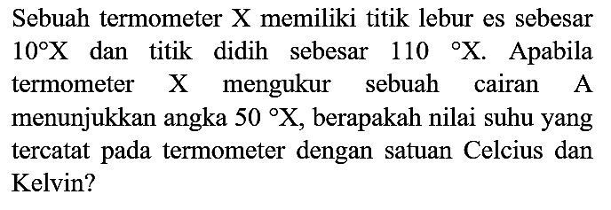 Sebuah termometer X memiliki titik lebur es sebesar  10 X  dan titik didih sebesar  110 X . Apabila termometer  X  mengukur sebuah cairan A menunjukkan angka  50 X , berapakah nilai suhu yang tercatat pada termometer dengan satuan Celcius dan Kelvin?