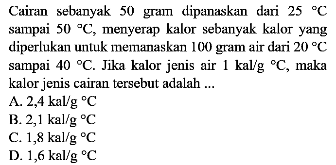 Cairan sebanyak 50 gram dipanaskan dari  25{ ) C  sampai  50{ ) C , menyerap kalor sebanyak kalor yang diperlukan untuk memanaskan 100 gram air dari  20 C  sampai  40{ ) C . Jika kalor jenis air  1 kal / g{ ) C , maka kalor jenis cairan tersebut adalah ...