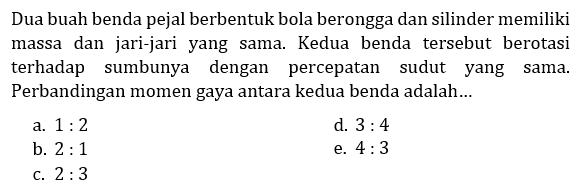 Dua buah benda pejal berbentuk bola berongga dan silinder memiliki massa dan jari-jari  yang sama. Kedua benda tersebut berotasi terhadap sumbunya dengan percepatan sudut yang sama. Perbandingan momen gaya antara kedua benda adalah ...