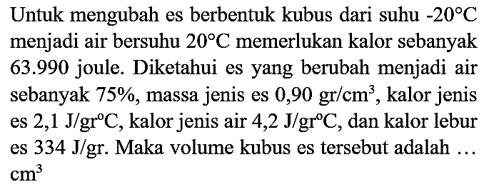 Untuk mengubah es berbentuk kubus dari suhu  -20 C  menjadi air bersuhu  20 C  memerlukan kalor sebanyak  63.990  joule. Diketahui es yang berubah menjadi air sebanyak  75 % , massa jenis es  0,90 gr / cm^(3) , kalor jenis es  2,1 J / gr C , kalor jenis air  4,2 J / gr C , dan kalor lebur es  334 J /  gr. Maka volume kubus es tersebut adalah ...  cm^(3)